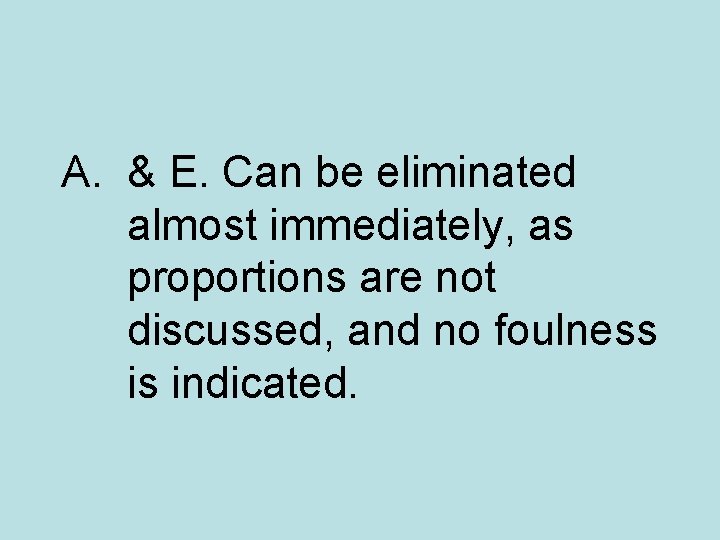 A. & E. Can be eliminated almost immediately, as proportions are not discussed, and