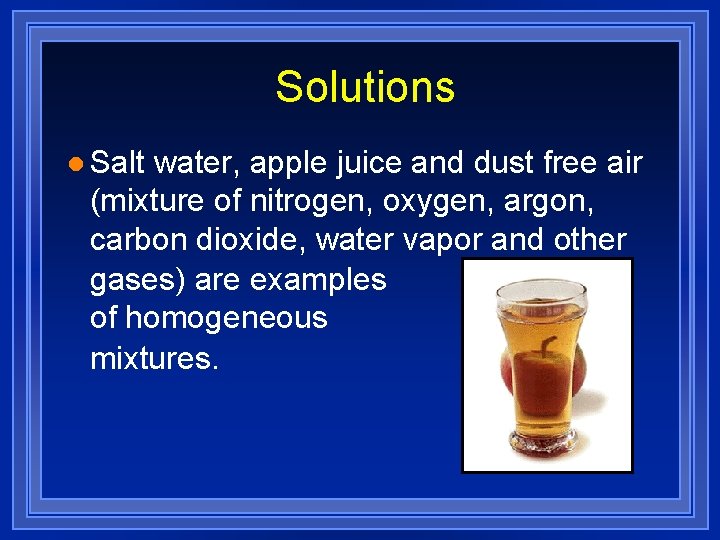 Solutions l Salt water, apple juice and dust free air (mixture of nitrogen, oxygen,