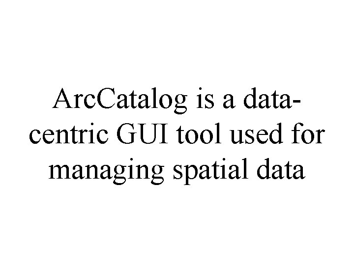 Arc. Catalog is a datacentric GUI tool used for managing spatial data 