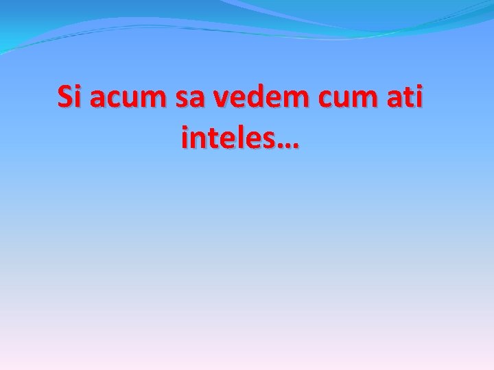 Si acum sa vedem cum ati inteles… 