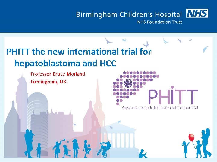 PHITT the new international trial for hepatoblastoma and HCC Professor Bruce Morland Birmingham, UK