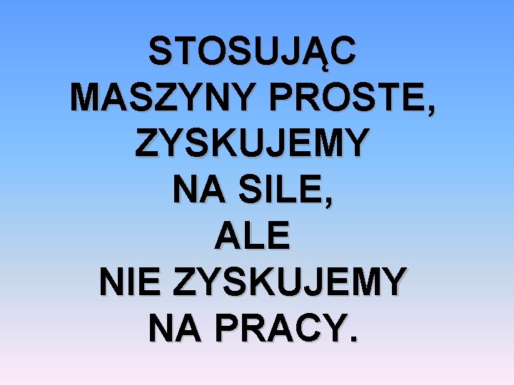 STOSUJĄC MASZYNY PROSTE, ZYSKUJEMY NA SILE, ALE NIE ZYSKUJEMY NA PRACY. 