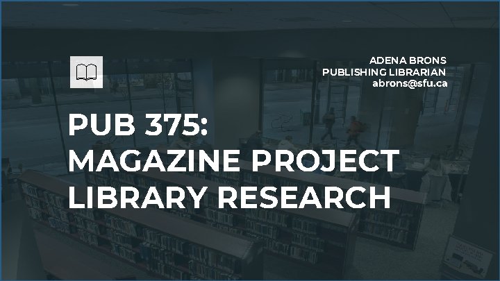 ADENA BRONS PUBLISHING LIBRARIAN abrons@sfu. ca PUB 375: MAGAZINE PROJECT LIBRARY RESEARCH 