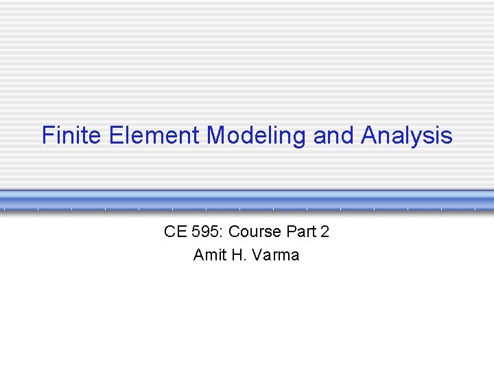 Finite Element Modeling and Analysis CE 595: Course Part 2 Amit H. Varma 
