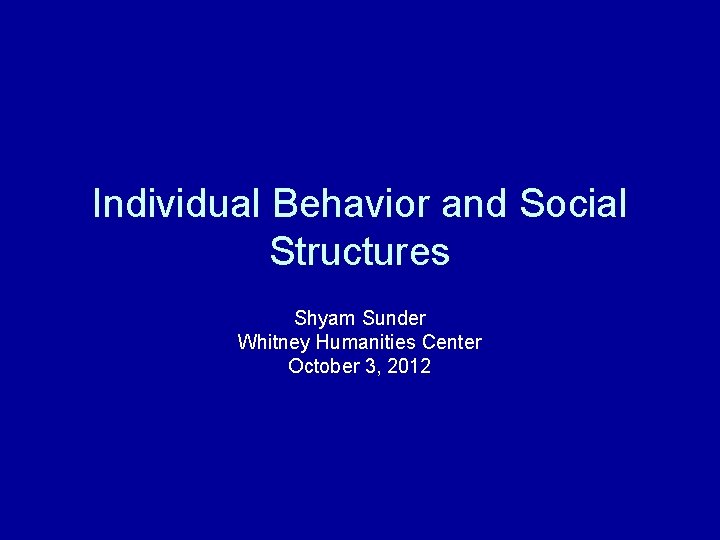 Individual Behavior and Social Structures Shyam Sunder Whitney Humanities Center October 3, 2012 