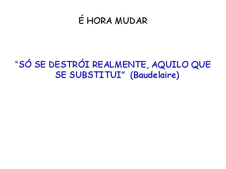 É HORA MUDAR “SÓ SE DESTRÓI REALMENTE, AQUILO QUE SE SUBSTITUI” (Baudelaire) 