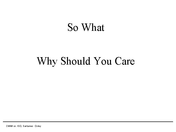 So What Why Should You Care 11 April 2007 CMMI vs. ISO, Sarbanes Oxley So What Why Should You Care 11 April 2007 CMMI vs. ISO, Sarbanes Oxley