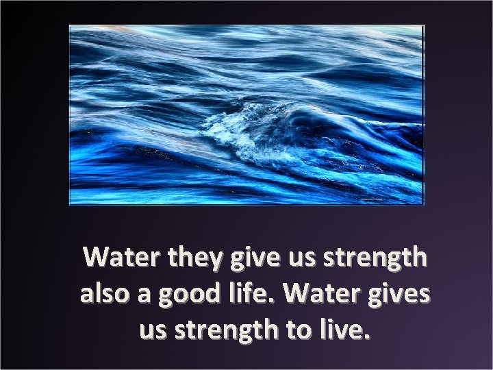 Water they give us strength also a good life. Water gives us strength to