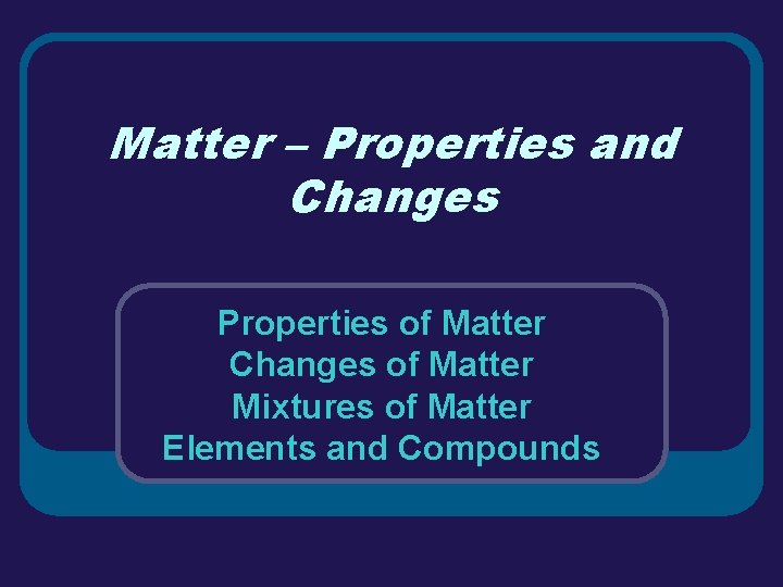 Matter – Properties and Changes Properties of Matter Changes of Matter Mixtures of Matter