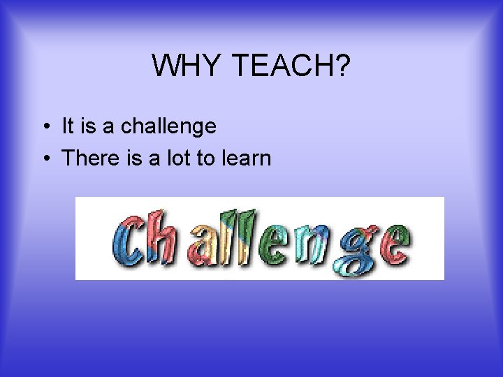 WHY TEACH? • It is a challenge • There is a lot to learn