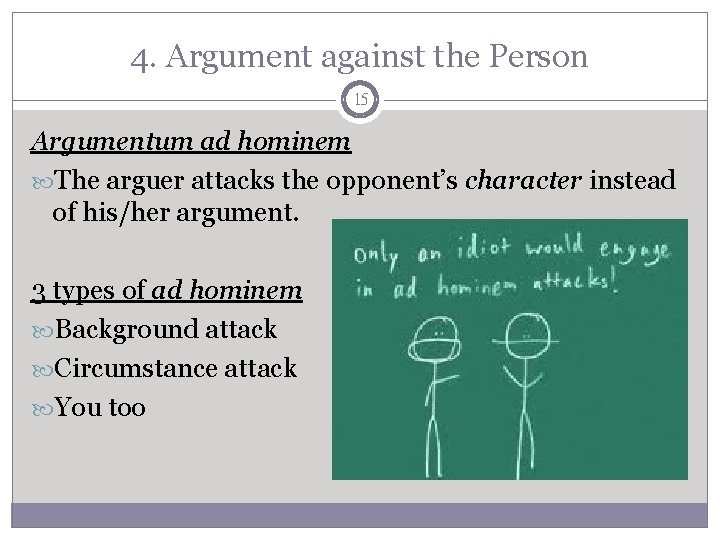 4. Argument against the Person 15 Argumentum ad hominem The arguer attacks the opponent’s