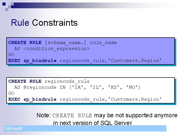 Rule Constraints CREATE RULE [schema_name. ] rule_name AS <condition_expression> GO EXEC sp_bindrule regioncode_rule, 'Customers.