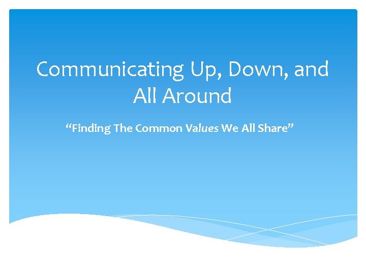 Communicating Up, Down, and All Around “Finding The Common Values We All Share” 