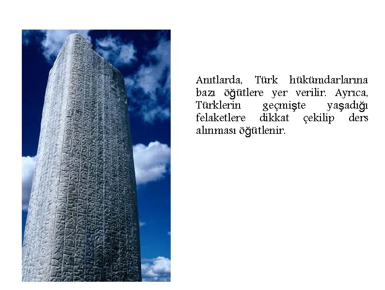 Anıtlarda, Türk hükümdarlarına bazı öğütlere yer verilir. Ayrıca, Türklerin geçmişte yaşadığı felaketlere dikkat çekilip