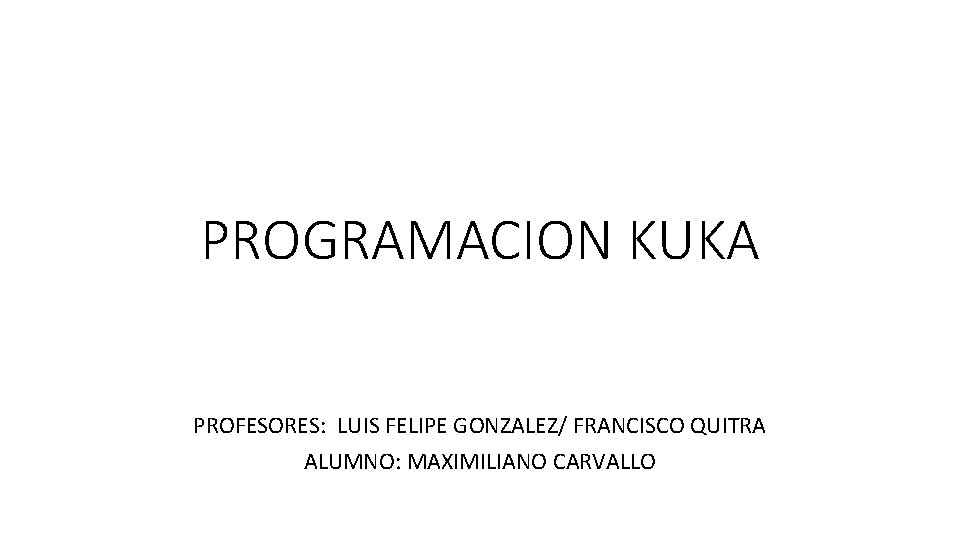 PROGRAMACION KUKA PROFESORES: LUIS FELIPE GONZALEZ/ FRANCISCO QUITRA ALUMNO: MAXIMILIANO CARVALLO 