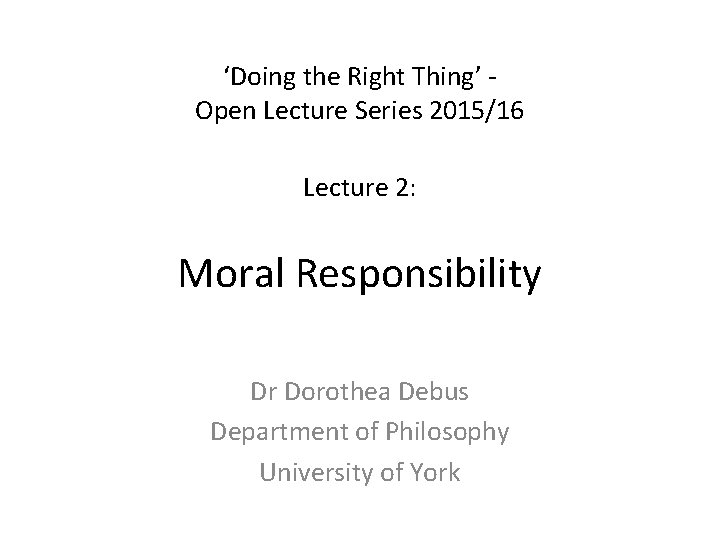 ‘Doing the Right Thing’ Open Lecture Series 2015/16 Lecture 2: Moral Responsibility Dr Dorothea