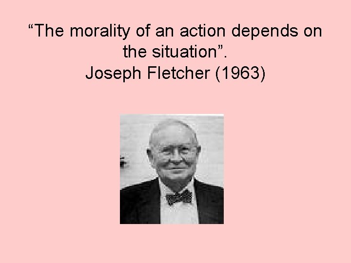 “The morality of an action depends on the situation”. Joseph Fletcher (1963) 