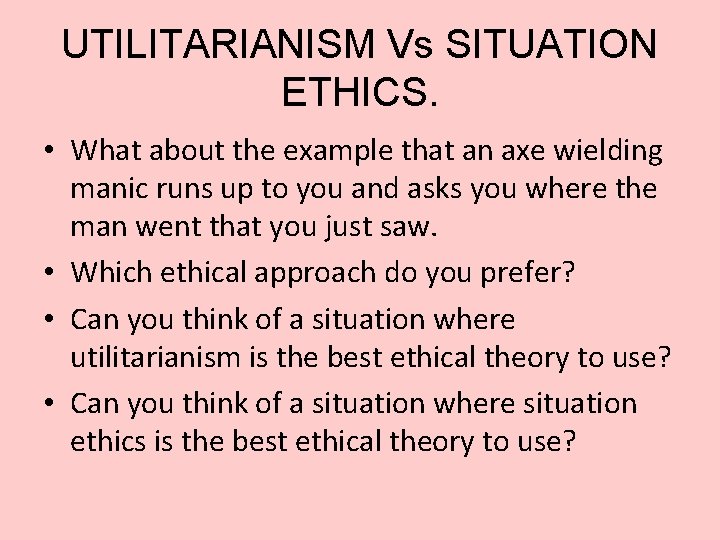 UTILITARIANISM Vs SITUATION ETHICS. • What about the example that an axe wielding manic