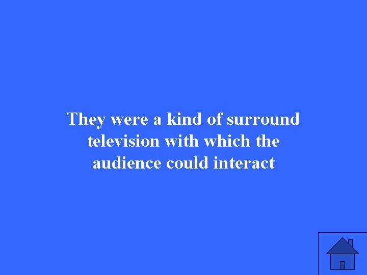 They were a kind of surround television with which the audience could interact 