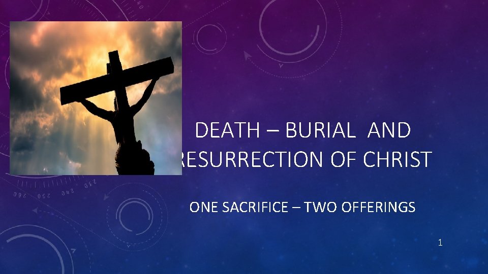 DEATH – BURIAL AND RESURRECTION OF CHRIST ONE SACRIFICE – TWO OFFERINGS 1 