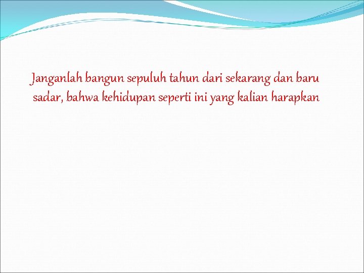 Janganlah bangun sepuluh tahun dari sekarang dan baru sadar, bahwa kehidupan seperti ini yang