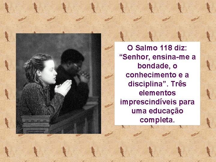 O Salmo 118 diz: “Senhor, ensina-me a bondade, o conhecimento e a disciplina”. Três