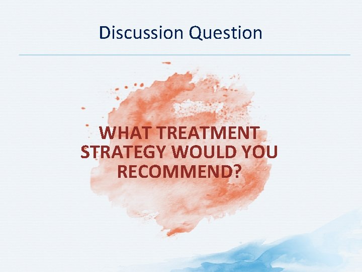 Discussion Question WHAT TREATMENT STRATEGY WOULD YOU RECOMMEND? 