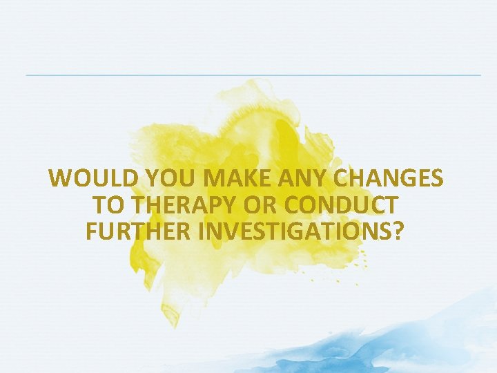 WOULD YOU MAKE ANY CHANGES TO THERAPY OR CONDUCT FURTHER INVESTIGATIONS? 