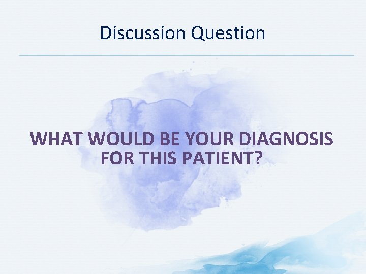 Discussion Question WHAT WOULD BE YOUR DIAGNOSIS FOR THIS PATIENT? 