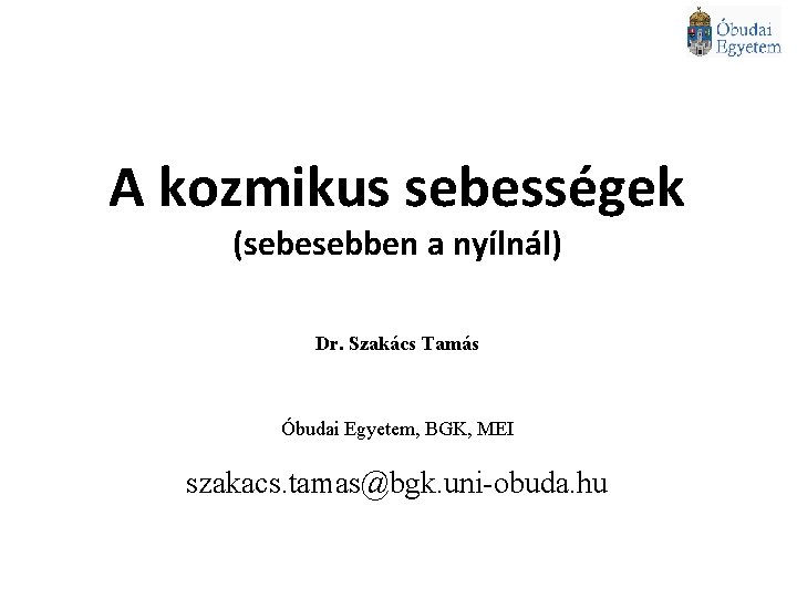 A kozmikus sebességek (sebesebben a nyílnál) Dr. Szakács Tamás Óbudai Egyetem, BGK, MEI szakacs.