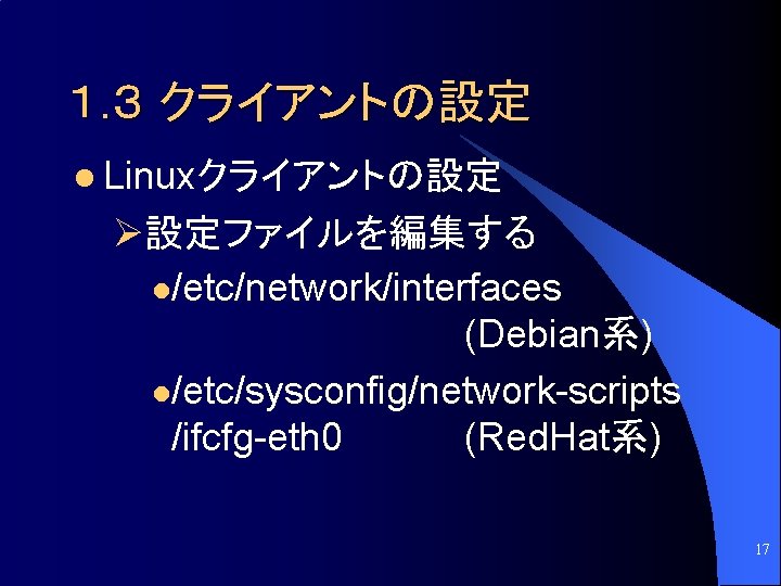１. ３ クライアントの設定 l Linuxクライアントの設定 Ø設定ファイルを編集する l/etc/network/interfaces (Debian系) l/etc/sysconfig/network-scripts /ifcfg-eth 0 (Red. Hat系) 17