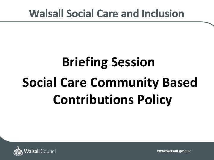 Walsall Social Care and Inclusion Briefing Session Social Care Community Based Contributions Policy www.