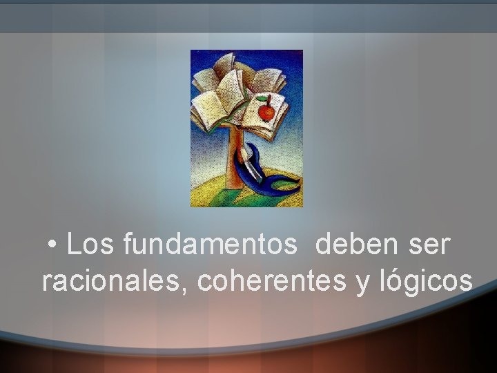  • Los fundamentos deben ser racionales, coherentes y lógicos 