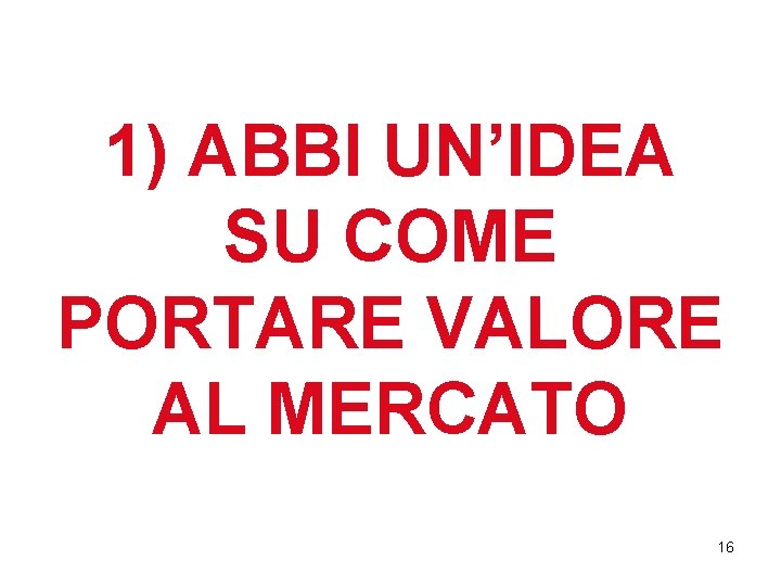 1) ABBI UN’IDEA SU COME PORTARE VALORE AL MERCATO 16 