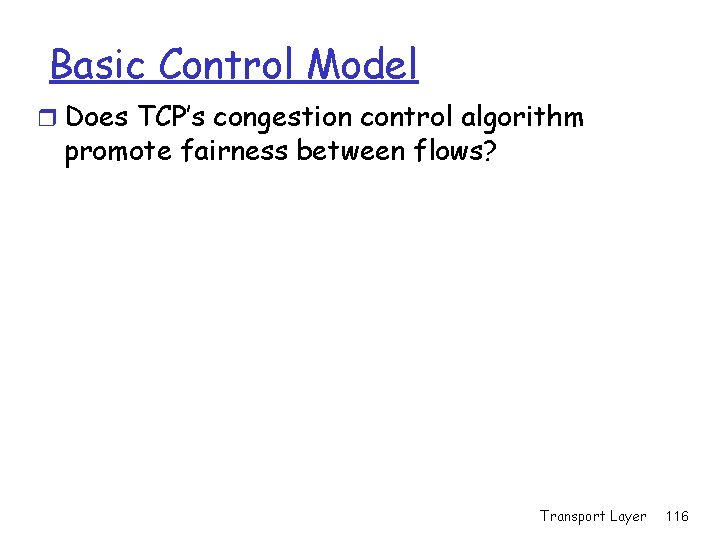Basic Control Model r Does TCP’s congestion control algorithm promote fairness between flows? Transport Basic Control Model r Does TCP’s congestion control algorithm promote fairness between flows? Transport