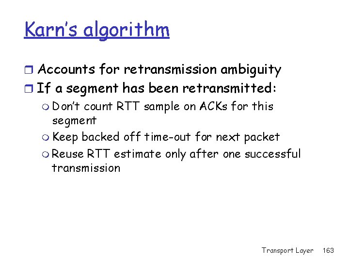 Karn’s algorithm r Accounts for retransmission ambiguity r If a segment has been retransmitted: Karn’s algorithm r Accounts for retransmission ambiguity r If a segment has been retransmitted: