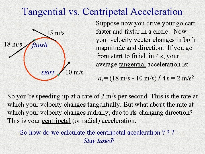 Tangential vs. Centripetal Acceleration Suppose now you drive your go cart faster and faster