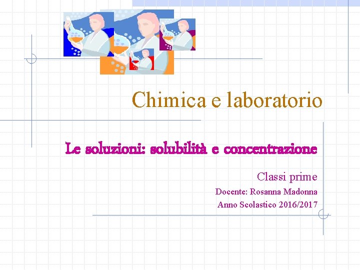 Chimica e laboratorio Le soluzioni: solubilità e concentrazione Classi prime Docente: Rosanna Madonna Anno