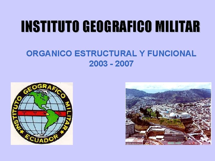 INSTITUTO GEOGRAFICO MILITAR ORGANICO ESTRUCTURAL Y FUNCIONAL 2003 - 2007 INSTITUTO GEOGRAFICO MILITAR ORGANICO ESTRUCTURAL Y FUNCIONAL 2003 - 2007