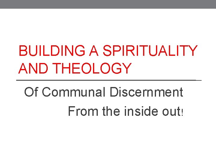 BUILDING A SPIRITUALITY AND THEOLOGY Of Communal Discernment From the inside out! 