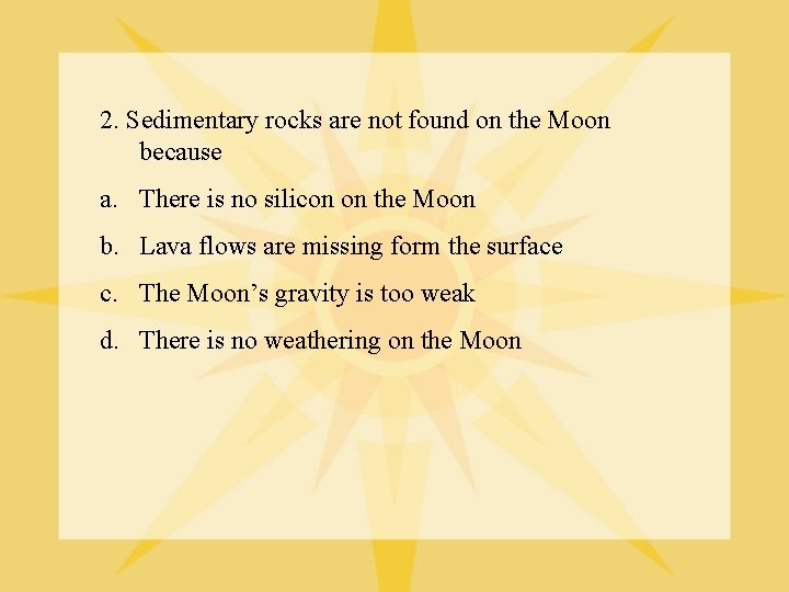 2. Sedimentary rocks are not found on the Moon because a. There is no