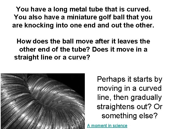You have a long metal tube that is curved. You also have a miniature