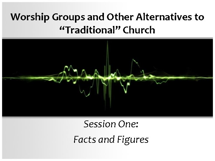 Worship Groups and Other Alternatives to “Traditional” Church Session One: Facts and Figures 