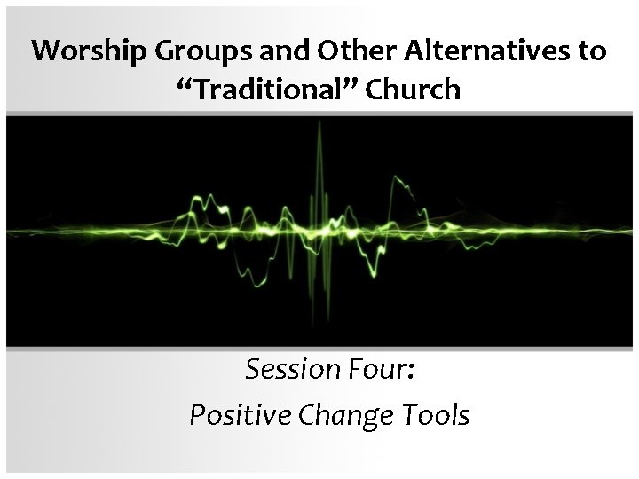Worship Groups and Other Alternatives to “Traditional” Church Session Four: Positive Change Tools 