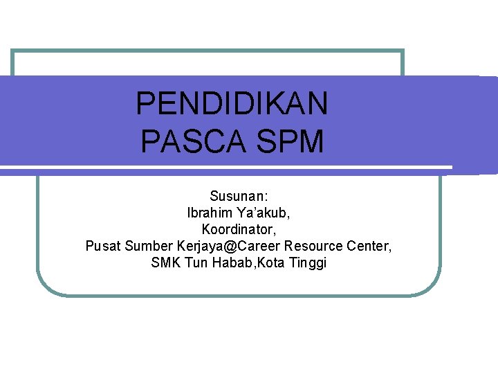 PENDIDIKAN PASCA SPM Susunan: Ibrahim Ya’akub, Koordinator, Pusat Sumber Kerjaya@Career Resource Center, SMK Tun