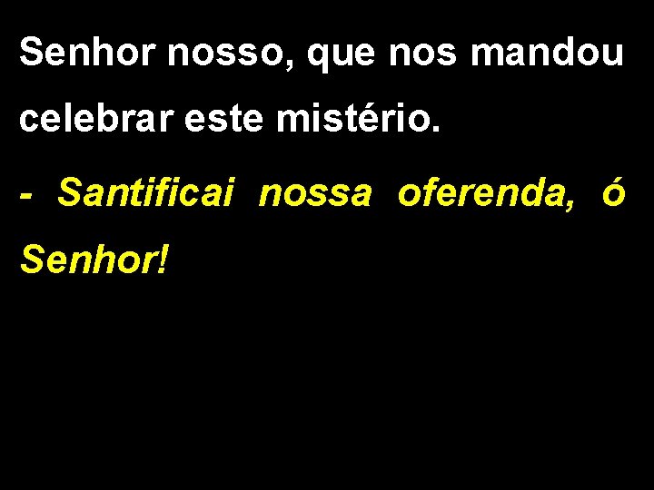 Senhor nosso, que nos mandou celebrar este mistério. - Santificai nossa oferenda, ó Senhor! Senhor nosso, que nos mandou celebrar este mistério. - Santificai nossa oferenda, ó Senhor!
