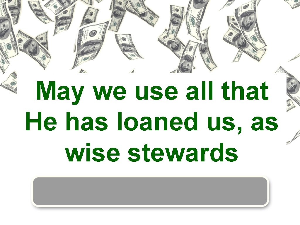 May we use all that He has loaned us, as wise stewards 