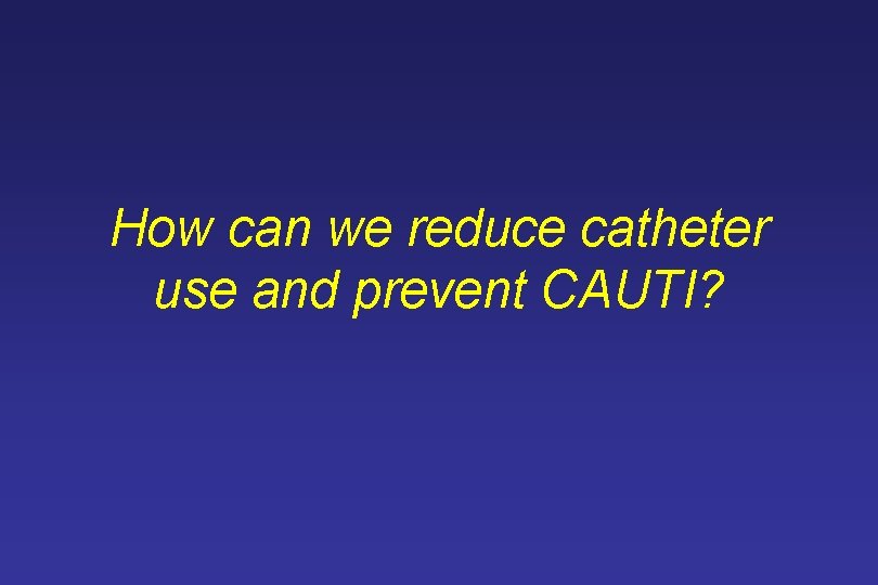 How can we reduce catheter use and prevent CAUTI? 