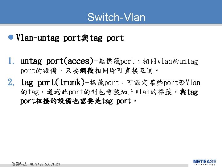 Switch-Vlan l Vlan-untag port與tag port 1. untag port(acces)-無標籤port，相同vlan的untag port的設備，只要網段相同即可直接互通。 2. tag port(trunk)-標籤port，可設定某些port帶Vlan 的tag，通過此port的封包會被加上Vlan的標籤，與tag port相接的設備也需要是tag