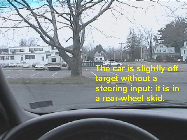 The car is slightly off target without a steering input; it is in a